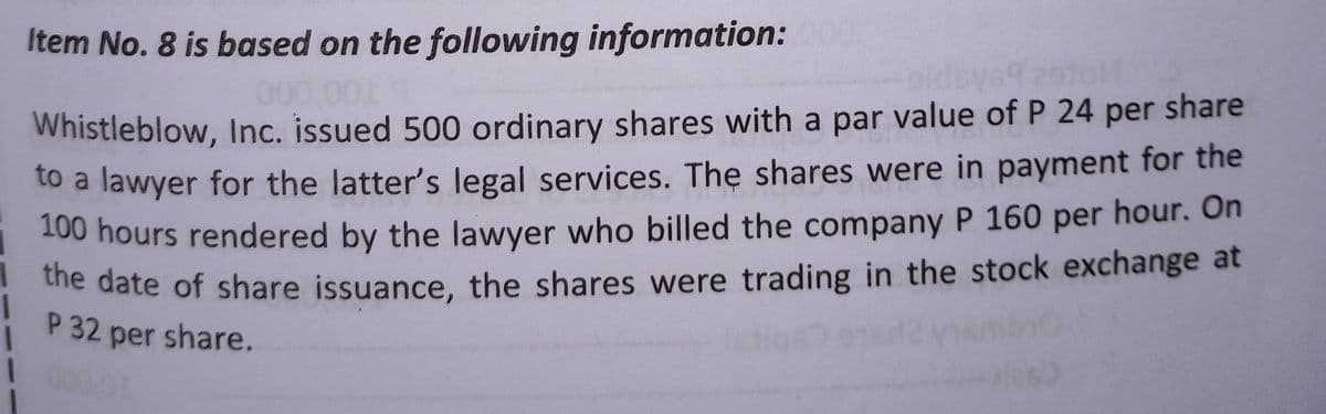 Item No. 8 is based on the following information:
sid
000,001 9
Whistleblow, Inc. issued 500 ordinary shares with a par value of P 24 per share
to a lawyer for the latter's legal services. The shares were in payment for the
100 hours rendered by the lawyer who billed the company P 160 per hour. On
the date of share issuance, the shares were trading in the stock exchange at
P 32 per share.
1 000.00