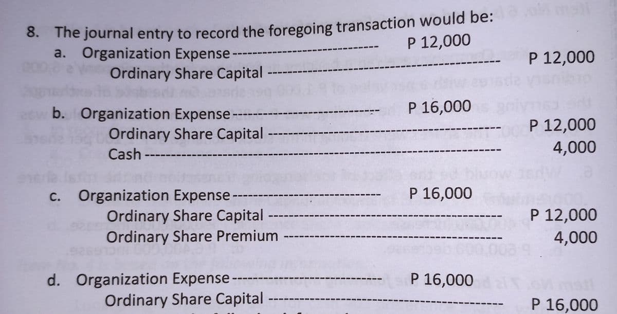 8. The journal entry to record the foregoing transaction would be: a
a. Organization Expense
P 12,000
Ordinary Share Capital
diw
b. Organization Expense
P 16,000
Ordinary Share Capital
Cash ----
c. Organization Expense
P 16,000
Ordinary Share Capital
Ordinary Share Premium
P 16,000
d. Organization Expense
Ordinary Share Capital
P 12,000
P 12,000
4,000
a
P 12,000
4,000
P 16,000