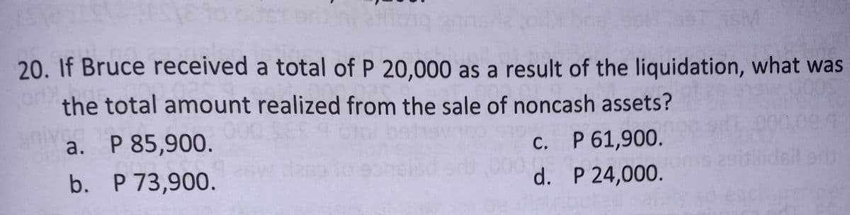 along
16M
20. If Bruce received a total of P 20,000 as a result of the liquidation, what was
OPC
the total amount realized from the sale of noncash assets?
a. P 85,900.
C.
P 61,900.
b.
P 73,900.
d.
P 24,000.