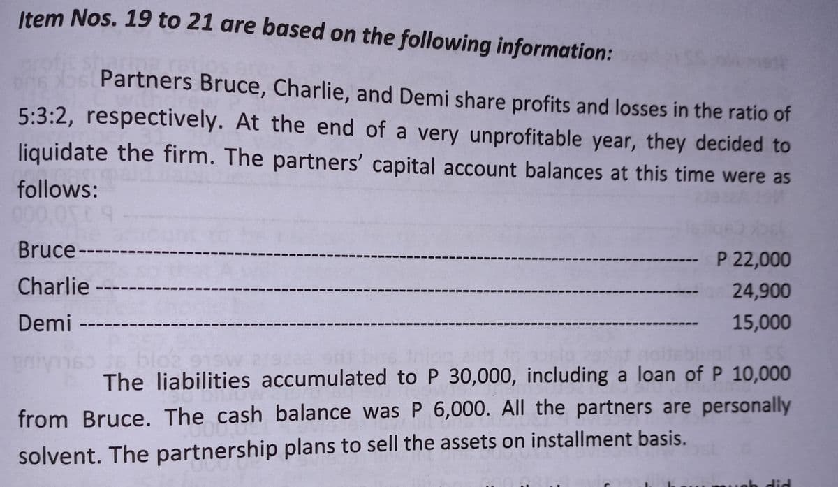 Item Nos. 19 to 21 are based on the following information:
Partners Bruce, Charlie, and Demi share profits and losses in the ratio of
5:3:2, respectively. At the end of a very unprofitable year, they decided to
liquidate the firm. The partners' capital account balances at this time were as
follows:
000.000 9
Bruce-
-- P 22,000
Charlie ---
24,900
Demi-
15,000
11 SC
s
blo2 97
The liabilities accumulated to P 30,000, including a loan of P 10,000
from Bruce. The cash balance was P 6,000. All the partners are personally
solvent. The partnership plans to sell the assets on installment basis.
ich did