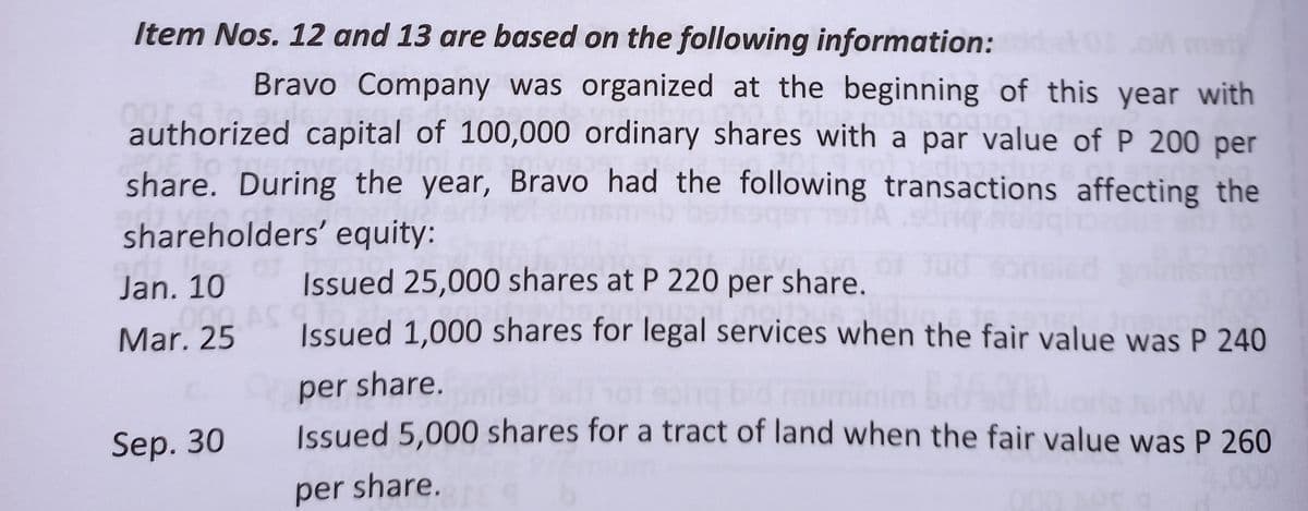 Item Nos. 12 and 13 are based on the following information:ddet01oM mat
Bravo Company was organized at the beginning of this year with
dones
authorized capital of 100,000 ordinary shares with a par value of P 200 per
hatini
share. During the year, Bravo had the following transactions affecting the
shareholders' equity:
01
Fon
Jan. 10
Issued 25,000 shares at P 220 per share.
.000
Mar. 25
Issued 1,000 shares for legal services when the fair value was P 240
per share.
dw.or
Sep. 30 Issued 5,000 shares for a tract of land when the fair value was P 260
per share.