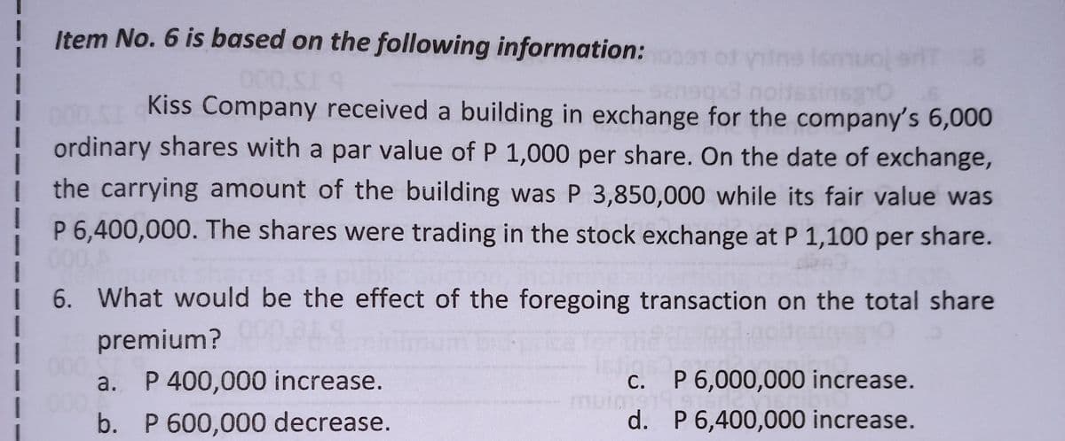 Item No. 6 is based on the following information: 091 of the Ismuoler 8
san9qx3 noitesinsano
1
000,SI 9
Kiss Company received a building in exchange for the company's 6,000
ordinary shares with a par value of P 1,000 per share. On the date of exchange,
the carrying amount of the building was P 3,850,000 while its fair value was
1
P 6,400,000. The shares were trading in the stock exchange at P 1,100 per share.
000,A
I 6. What would be the effect of the foregoing transaction on the total share
premium? 900 PLS
a. P 400,000 increase.
muims19 s
c. P 6,000,000 increase.
d. P 6,400,000 increase.
b. P 600,000 decrease.