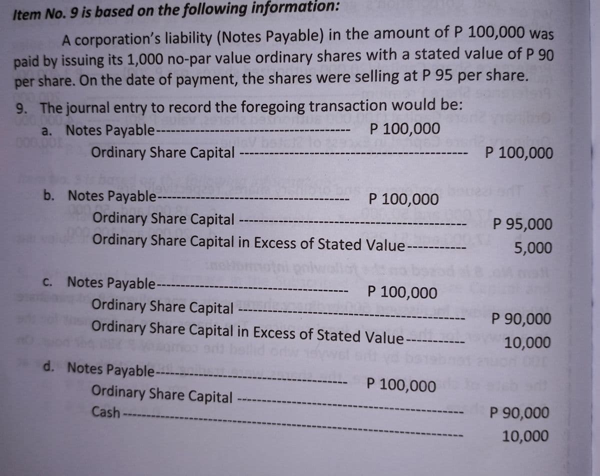 Item No. 9 is based on the following information:
A corporation's liability (Notes Payable) in the amount of P 100,000 was
paid by issuing its 1,000 no-par value ordinary shares with a stated value of P 90
per share. On the date of payment, the shares were selling at P 95 per share.
9. The journal entry to record the foregoing transaction would be:
1.000
- P 100,000
a. Notes Payable---
--- P 100,000
Ordinary Share Capital
b. Notes Payable-
P 100,000
-
Ordinary Share Capital
P 95,000
5,000
Ordinary Share Capital in Excess of Stated Value-
c. Notes Payable----
- P 100,000
Ordinary Share Capital
P 90,000
Ordinary Share Capital in Excess of Stated Value ------
10,000
d. Notes Payable----
P 100,000
srit
Ordinary Share Capital
P 90,000
Cash
10,000
