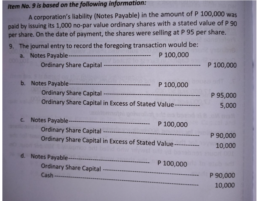 Item No. 9 is based on the following information:
A corporation's liability (Notes Payable) in the amount of P 100,000 was
paid by issuing its 1,000 no-par value ordinary shares with a stated value of P 90
per share. On the date of payment, the shares were selling at P 95 per share.
9. The journal entry to record the foregoing transaction would be:
P 100,000
a. Notes Payable-----
P 100,000
Ordinary Share Capital
b. Notes Payable----
P 100,000
Ordinary Share Capital
P 95,000
Ordinary Share Capital in Excess of Stated Value ---
5,000
c. Notes Payable----
P 100,000
Ordinary Share Capital
P 90,000
Ordinary Share Capital in Excess of Stated Value -----
10,000
d. Notes Payable-----
P 100,000
Ordinary Share Capital -
Cash
P 90,000
10,000