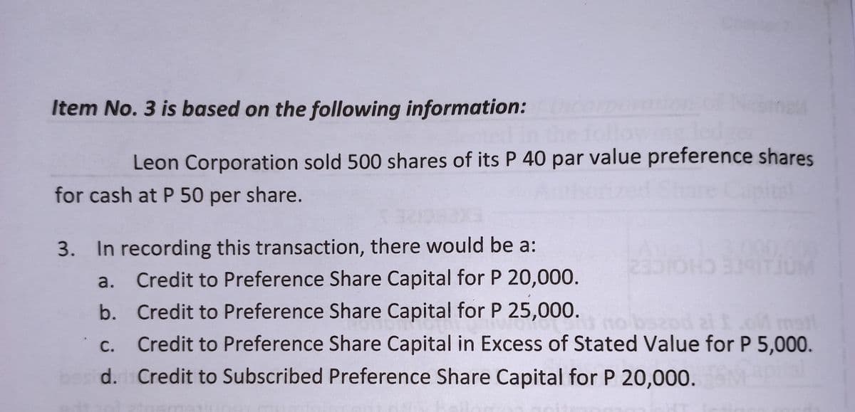 Item No. 3 is based on the following information:
Howing led
Leon Corporation sold 500 shares of its P 40 par value preference shares
for cash at P 50 per share.
3. In recording this transaction, there would be a:
23510HD 3
a.
Credit to Preference Share Capital for P 20,000.
b. Credit to Preference Share Capital for P 25,000.
open no bsand 21 I.oM matt
Credit to Preference Share Capital in Excess of Stated Value for P 5,000.
C.
d. Credit to Subscribed Preference Share Capital for P 20,000.