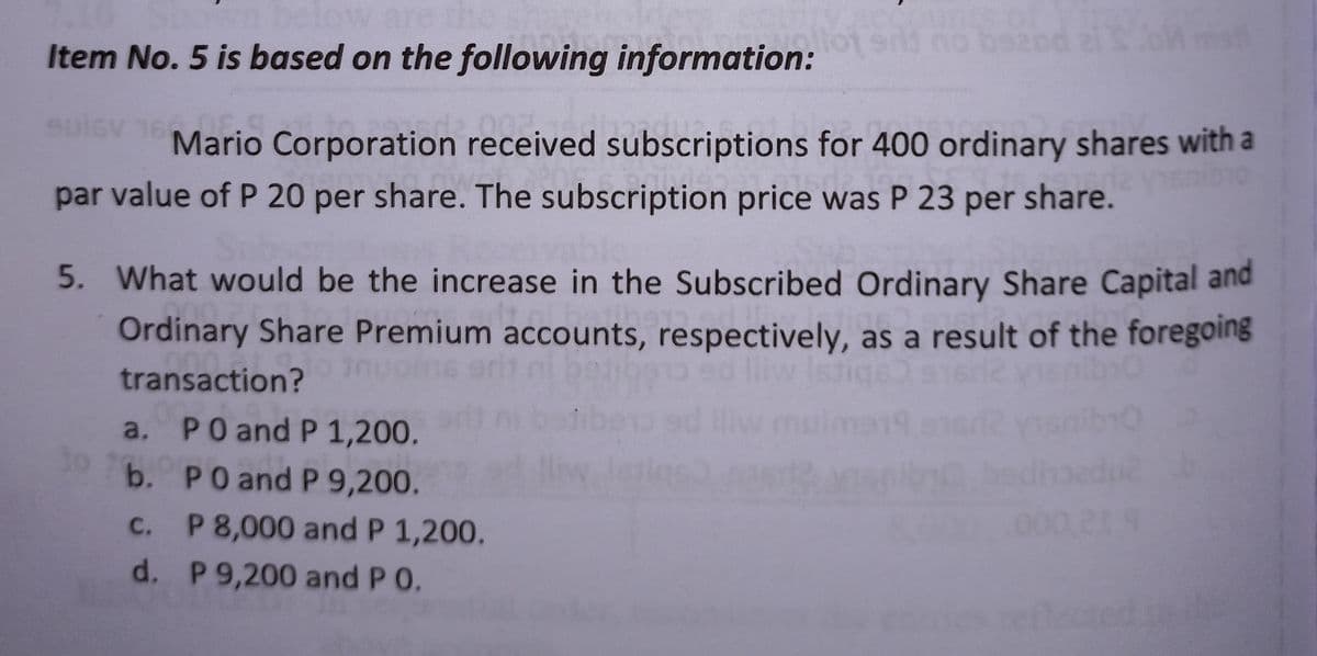 Item No. 5 is based on the following information: and no bezod ei S.oM mat
003.
16 Mario
Mario Corporation received subscriptions for 400 ordinary shares with a
par value of P 20 per share. The subscription price was P 23 per share.
5. What would be the increase in the Subscribed Ordinary Share Capital and
Ordinary Share Premium accounts, respectively, as a result of the foregoing
transaction?
a.
PO and P 1,200.
b.
PO and P 9,200.
c. P 8,000 and P 1,200.
219
d.
P 9,200 and P O.
reflected in the