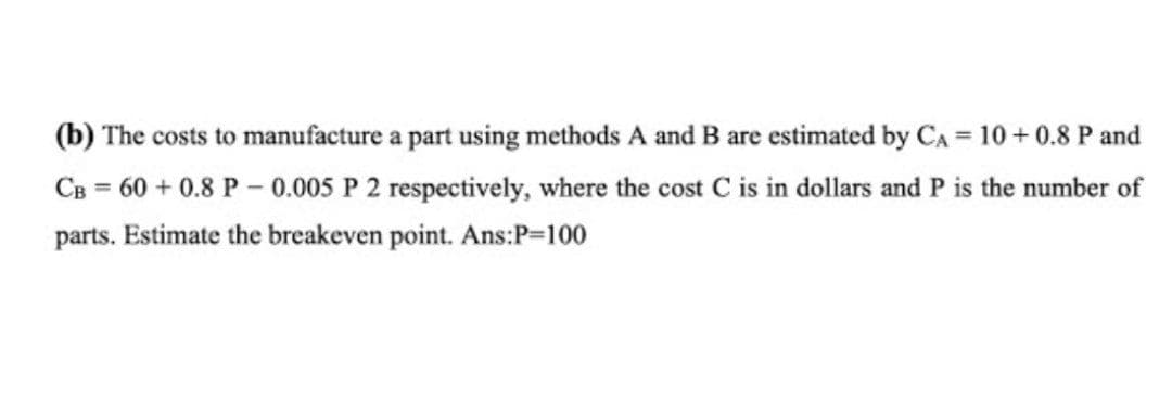 (b) The costs to manufacture a part using methods A and B are estimated by CA = 10 +0.8 P and
CB = 60 + 0.8 P – 0.005 P 2 respectively, where the cost C is in dollars and P is the number of
parts. Estimate the breakeven point. Ans:P=100
