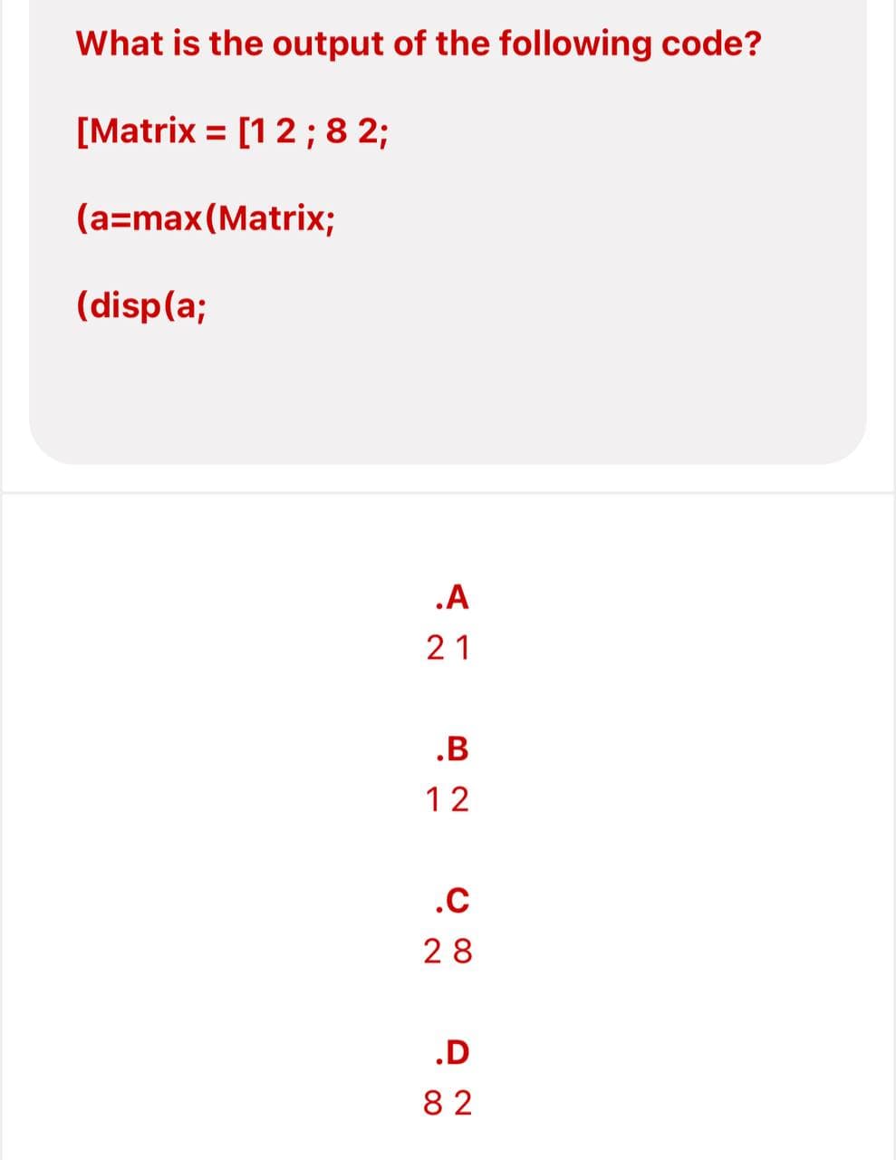 What is the output of the following code?
[Matrix = [1 2 ; 8 2;
(a=max(Matrix;
(disp(a;
.A
21
.B
12
.C
28
.D
82