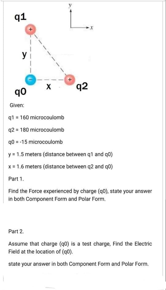 91
q2
ob
Given:
q1 = 160 microcoulomb
q2 = 180 microcoulomb
q0 = -15 microcoulomb
y = 1.5 meters (distance between q1 and q0)
x = 1.6 meters (distance between q2 and q0)
Part 1.
Find the Force experienced by charge (q0), state your answer
in both Component Form and Polar Form.
Part 2.
Assume that charge (q0) is a test charge, Find the Electric
Field at the location of (q0).
state your answer in both Component Form and Polar Form.
