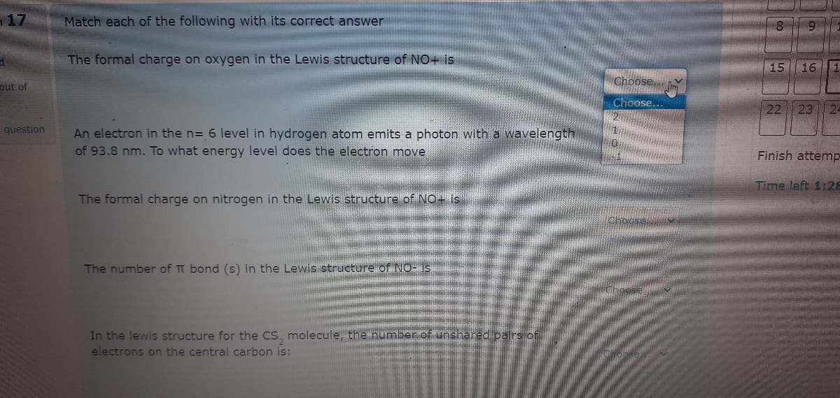 17
Match each of the following with its correct answer
The formal charge on oxygen in the Lewis structure of NO+ is
15 16
Choose...
put of
Choose
22
23
24
question
An electron in the n= 6 level in hydrogen atom emits a photon with a wavelength
of 93.8 nm. To what energy level does the electron move
Finish attemp
Time left 1:28
The formal charge on nitrogen in the Lewis structure of NO+ is
The number of TT bond (s) in the Lewis structure of NO- 1s
In the lewis structure for the CS, molecule, the number of unshared pairs of
electrons on the central carbon is:
