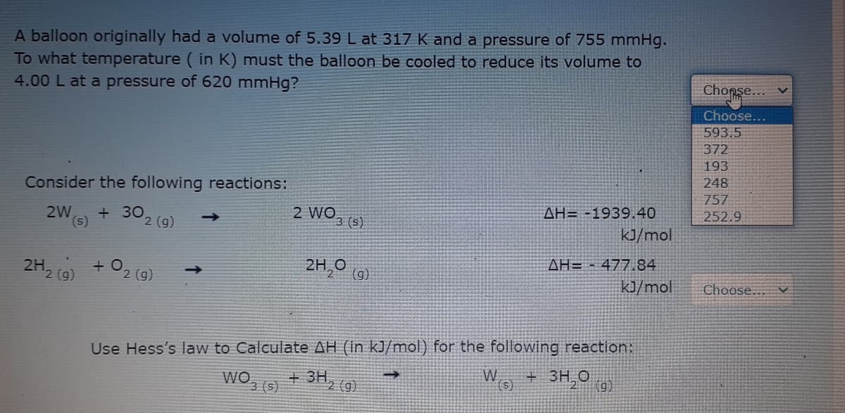 A balloon originally had a volume of 5.39 L at 317 K and a pressure of 755 mmHg.
To what temperature ( in K) must the balloon be cooled to reduce its volume to
4.00 L at a pressure of 620 mmHg?
Chonse..
Choose...
593.5
372
193
248
Consider the following reactions:
757
AH= -1939.40
kJ/mol
252.9
2W
(s)
302 (9)
2 WO, (s)
AH= - 477.84
2H,0 (a)
2H2 (9)
kJ/mol
Choose..
2 (g)
Use Hess's law to Calculate AH (in kJ/mol) for the following reaction:
3H,0
W
it
+ 3H, (g)
3 (s)
(g)
(s)
