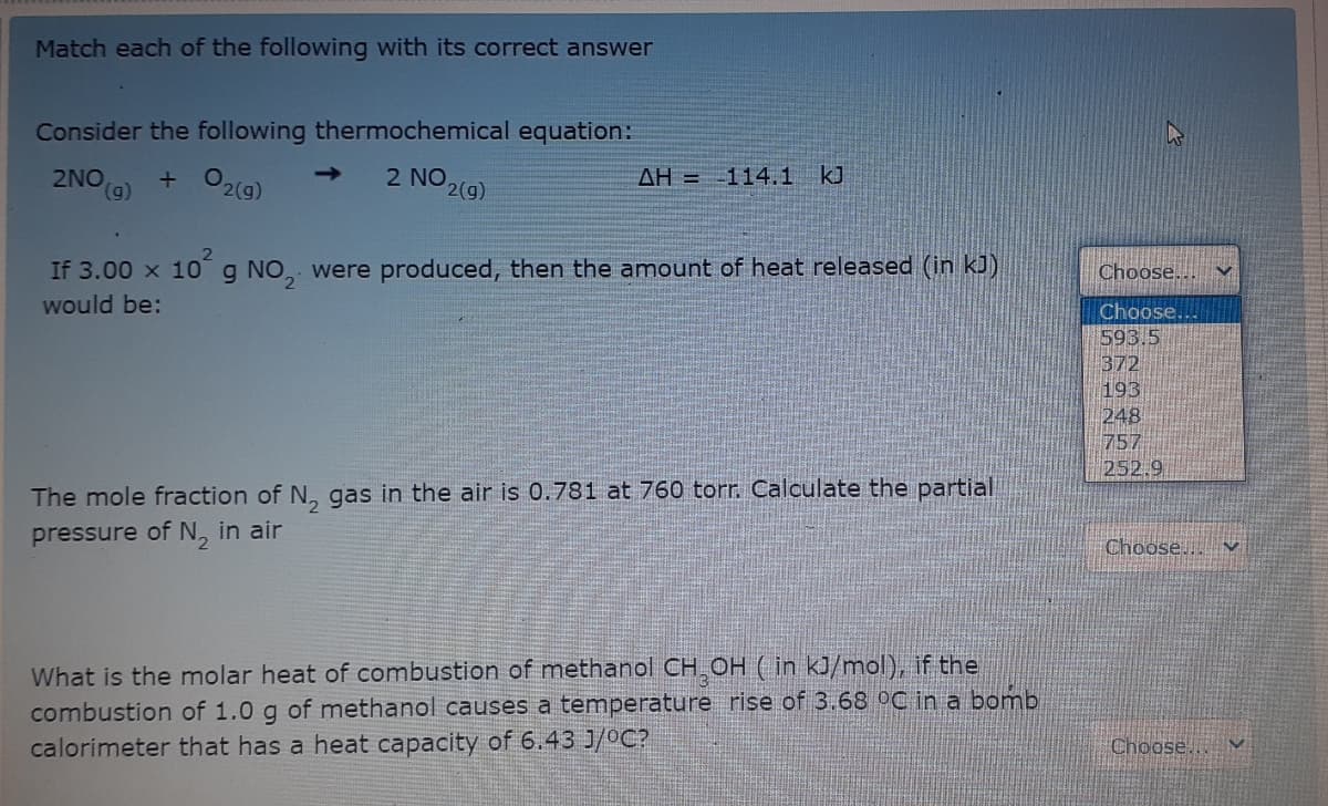 Match each of the following with its correct answer
Consider the following thermochemical equation:
2NO (g)
+ O2(g)
2 NO
2(g)
->
AH = 114.1 kJ
If 3.00 x 10g NO, were produced, then the amount of heat released (in kJ)
Choose...
would be:
Choose.
593.5
372
193
248
757
252.9
The mole fraction of N, gas in the air is 0.781 at 760 torr. Calculate the partial
pressure of N, in air
Choose... v
What is the molar heat of combustion of methanol CH OH ( in kJ/mol), if the
combustion of 1.0 g of methanol causes a temperature rise of 3.68 °C in a bomb
calorimeter that has a heat capacity of 6.43 J/°C?
Choose...
