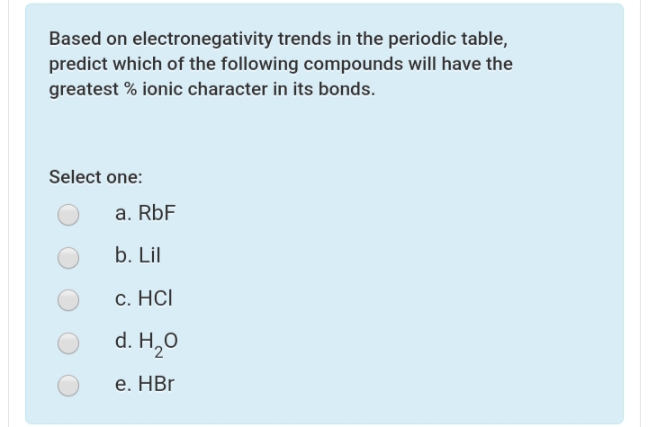Based on electronegativity trends in the periodic table,
predict which of the following compounds will have the
greatest % ionic character in its bonds.
Select one:
a. RbF
b. Lil
c. HCI
d. H,0
е. HBr
