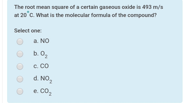 The root mean square of a certain gaseous oxide is 493 m/s
at 20 C. What is the molecular formula of the compound?
Select one:
a. NO
b. O2
С. СО
d. NO2
e. CO2
