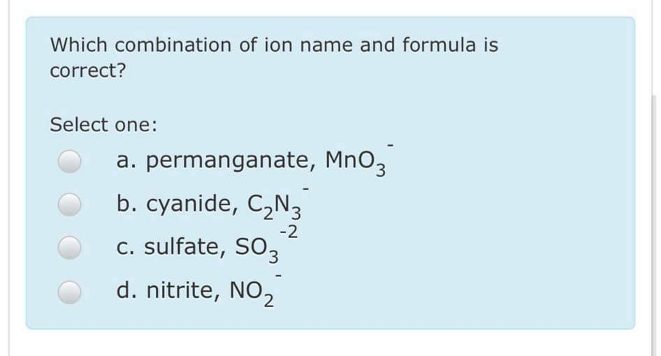 Which combination of ion name and formula is
correct?
Select one:
a. permanganate, MnO3
b. cyanide, C,N3
-2
c. sulfate, SO3
d. nitrite, NO2
