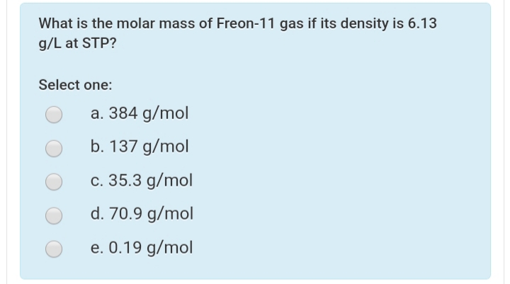 What is the molar mass of Freon-11 gas if its density is 6.13
g/L at STP?
Select one:
a. 384 g/mol
b. 137 g/mol
c. 35.3 g/mol
d. 70.9 g/mol
e. 0.19 g/mol
