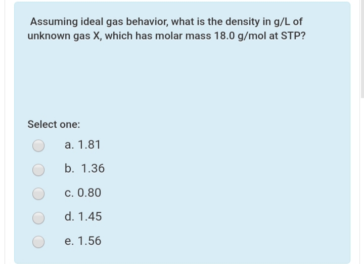 Assuming ideal gas behavior, what is the density in g/L of
unknown gas X, which has molar mass 18.0 g/mol at STP?
Select one:
a. 1.81
b. 1.36
c. 0.80
d. 1.45
e. 1.56
