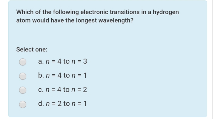 Which of the following electronic transitions in a hydrogen
atom would have the longest wavelength?
Select one:
a. n = 4 to n = 3
b. n = 4 to n = 1
c. n = 4 to n = 2
d. n = 2 to n = 1
