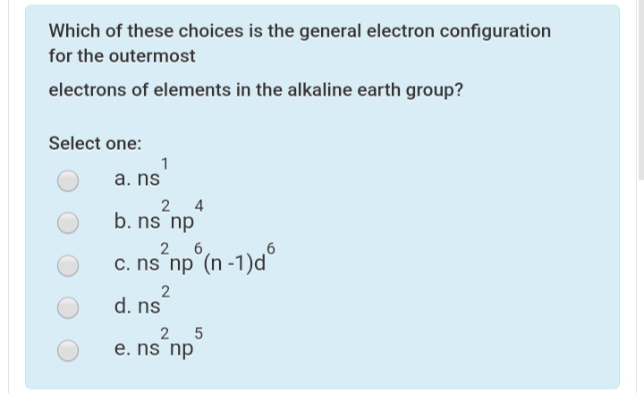 Which of these choices is the general electron configuration
for the outermost
electrons of elements in the alkaline earth group?
Select one:
1
a. ns
2 4
b. ns np
2
c. ns np (n -1)d
2
d. ns
2 5
e. ns np

