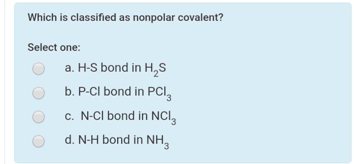 Which is classified as nonpolar covalent?
Select one:
a. H-S bond in H,S
b. P-CI bond in PCI,
c. N-Cl bond in NCl,
d. N-H bond in NH,
