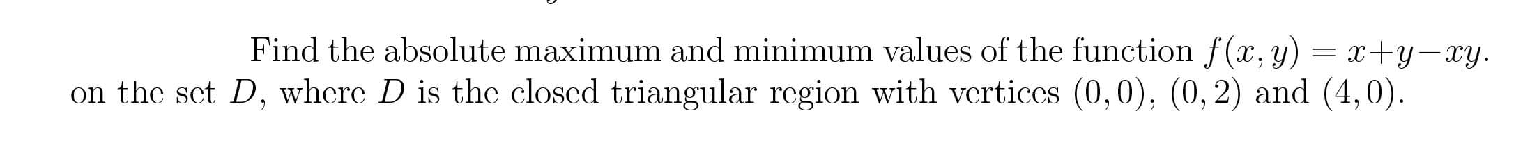 Find the absolute maximum and minimum values of the function f(x, y) = x+y-xy.
on the set D, where D is the closed triangular region with vertices (0,0), (0, 2) and (4,0).

