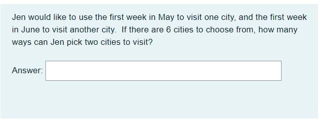 Jen would like to use the first week in May to visit one city, and the first week
in June to visit another city. If there are 6 cities to choose from, how many
ways can Jen pick two cities to visit?
Answer:
