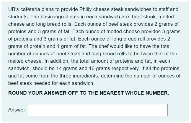 UB's cafeteria plans to provide Philly cheese steak sandwiches to staff and
students. The basic ingredients in each sandwich are: beef steak, melted
cheese and long bread rolls. Each ounce of beef steak provides 2 grams of
proteins and 3 grams of fat. Each ounce of melted cheese provides 3 grams
of proteins and 3 grams of fat. Each ounce of long bread roll provides 2
grams of protein and 1 gram of fat. The chef would like to have the total
number of ounces of beef steak and long bread rolls to be twice that of the
melted cheese. In addition, the total amount of proteins and fat, in each
sandwich, should be 14 grams and 16 grams respectively. If all the proteins
and fat come from the three ingredients, determine the number of ounces of
beef steak needed for each sandwich.
ROUND YOUR ANSWER OFF TO THE NEAREST WHOLE NUMBER.
Answer:
