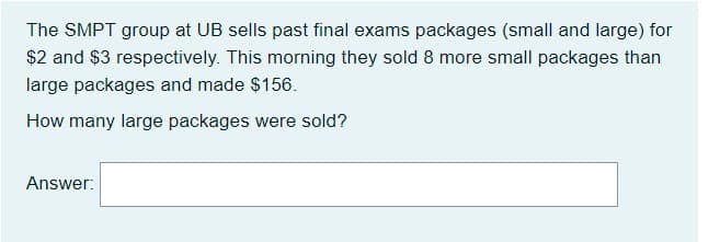 The SMPT group at UB sells past final exams packages (small and large) for
$2 and $3 respectively. This morning they sold 8 more small packages than
large packages and made $156.
How many large packages were sold?
Answer:

