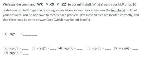 We issue the command WC < XX > zz to our mini-shell. What should your lab9 or lab10
code have printed? Type the resulting values below in your space. Just use the (numbers). to label
your answers. You do not have to recopy each problem. (Presume all files are located correctly, and
that there may be extra answer lines (which may be left blank).)
(1) argc
(3) argv[1] -
(5) argv[3]
(2) argv[0]
(7) argv[5]
(4) argv[2] =
(6) argv[4] -

