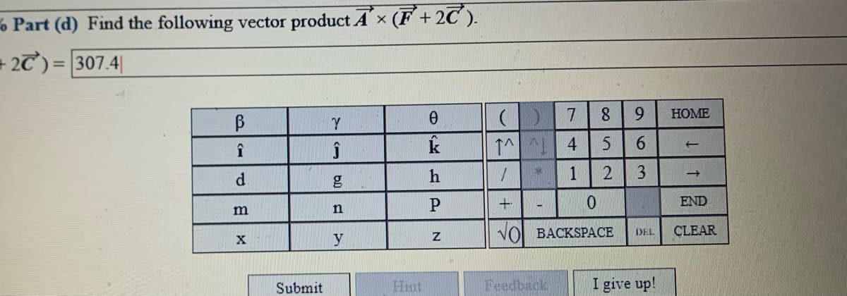6 Part (d) Find the following vector product Ax (F+2C ).
= 2T)= 307.4|
%3D
8.
НOME
B
Y
k
1^ 4
5.
9.
1
END
m
n
VO BACKSPACE
CLEAR
DEL
Submit
Hint
Feedback
I give up!
a63
N
