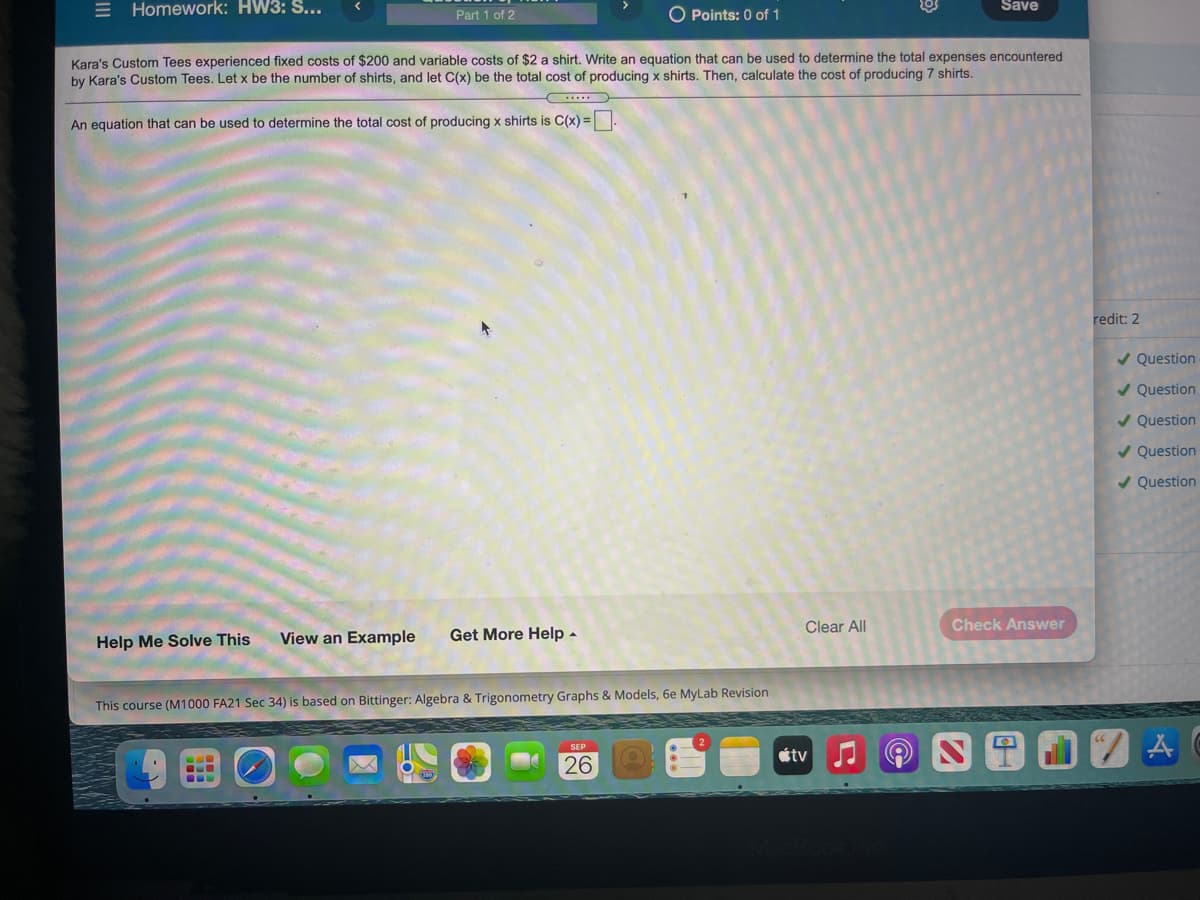 E Homework: HW3: S...
O Points: 0 of 1
Save
Part 1 of 2
Kara's Custom Tees experienced fixed costs of $200 and variable costs of $2 a shirt. Write an equation that can be used to determine the total expenses encountered
by Kara's Custom Tees. Let x be the number of shirts, and let C(x) be the total cost of producing x shirts. Then, calculate the cost of producing 7 shirts.
An equation that can be used to determine the total cost of producing x shirts is C(x) =
redit: 2
/ Question
/ Question
/ Question
/ Question
/ Question
Clear All
Check Answer
View an Example
Get More Help -
Help Me Solve This
This course (M1000 FA21 Sec 34) is based on Bittinger: Algebra & Trigonometry Graphs & Models, 6e MyLab Revision
SEP
étv
26
