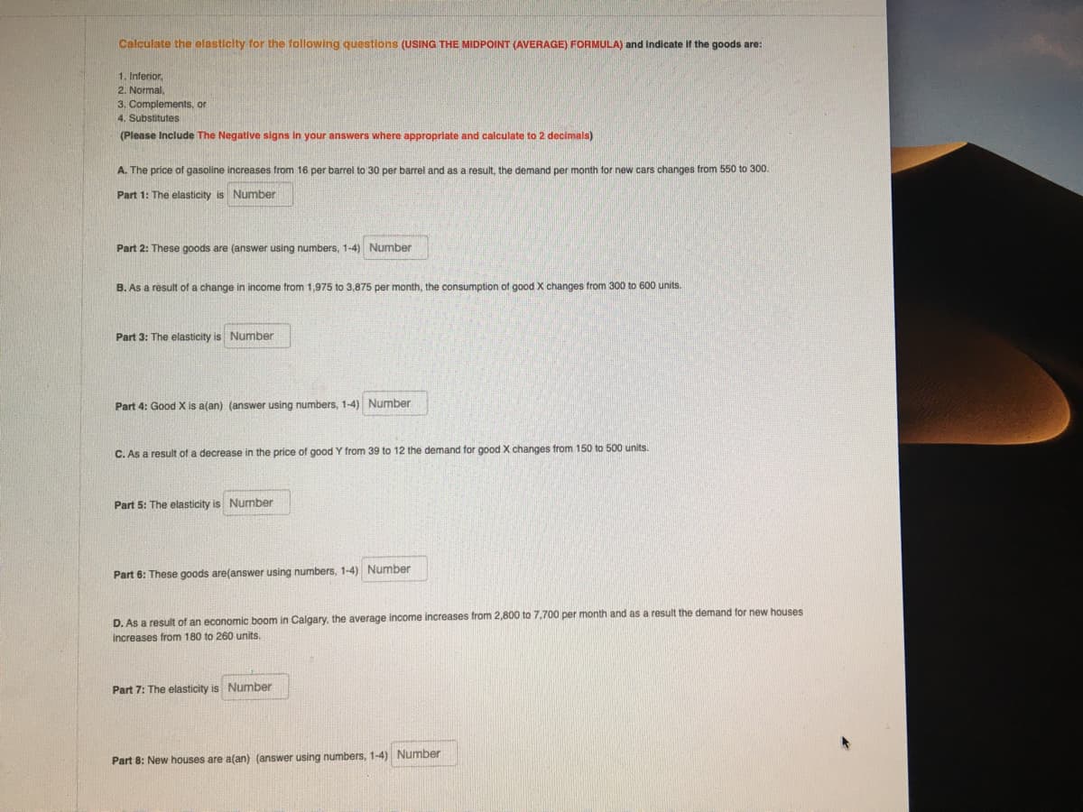 Calculate the elasticity for the following questions (USING THE MIDPOINT (AVERAGE) FORMULA) and indicate if the goods are:
1. Inferior,
2. Normal,
3. Complements, or
4. Substitutes
(Please Include The Negative signs in your answers where appropriate and calculate to 2 decimals)
A. The price of gasoline increases from 16 per barrel to 30 per barrel and as a result, the demand per month for new cars changes from 550 to 300.
Part 1: The elasticity is Number
Part 2: These goods are (answer using numbers, 1-4) Number
B. As a résult of a change in income from 1,975 to 3,875 per month, the consumption of good X changes from 300 to 600 units.
Part 3: The elasticity is Number
Part 4: Good X is a(an) (answer using numbers, 1-4) Number
C. As a result of a decrease in the price of good Y from 39 to 12 the demand for good X changes from 150 to 500 units.
Part 5: The elasticity is Number
Part 6: These goods are(answer using numbers, 1-4) Number
D. As a result of an economic boom in Calgary, the average income increases from 2,800 to 7,700 per month and as a result the demand for new houses
increases from 180 to 260 units.
Part 7: The elasticity is Number
Part 8: New houses are a(an) (answer using numbers, 1-4) Number
