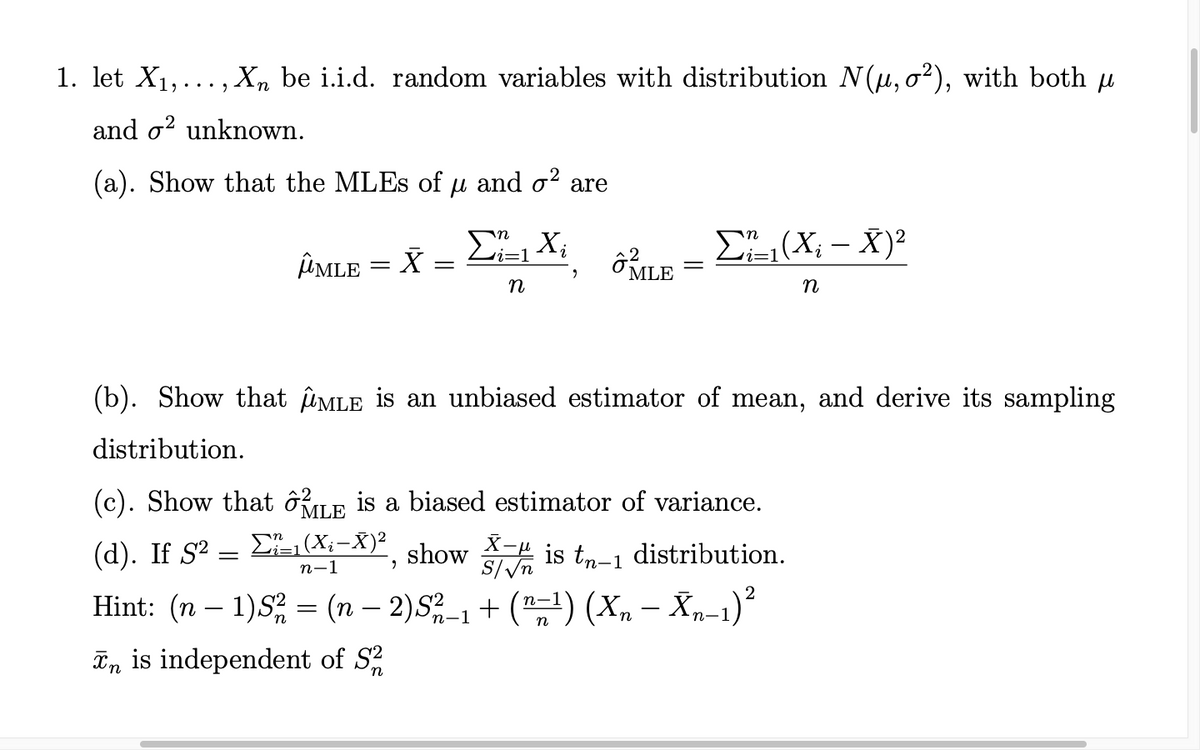 1. let X1,..., Xn be i.i.d. random variables with distribution N(u, o?), with both u
and o? unknown.
(a). Show that the MLES of u and o? are
E(X; – X)?
i=1
ÎMLE = X
MLE
n
(b). Show that îûMLE is an unbiased estimator of mean, and derive its sampling
distribution.
(c). Show that ÔRLE is a biased estimator of variance.
(d). If S2:
E (X;-X)²
show
u^/s
is tn-1 distribution.
п-1
Hint: (n – 1)S = (n – 2)S-, + ("1) (X, – Xp-1)²
п—1
In is independent of S
