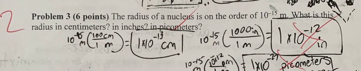 2.
Problem 3 (6 points) The radius of a nucleus is on the order of 10-15 m. What is this
radius in centimeters? in inches2 in-picometers?
140
-13
cm
10
10
im
txim
-
1015
\XI0 pieometers
