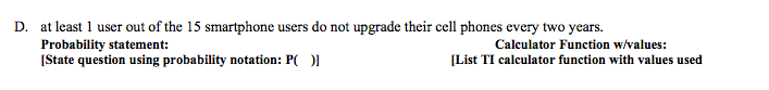 D. at least 1 user out of the 15 smartphone users do not upgrade their cell phones every two years.
Probability statement:
(State question using probability notation: P( ))
Calculator Function w/values:
(List TI calculator function with values used
