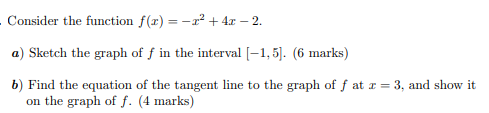 . Consider the function f(x) = -r² + 4x – 2.
a) Sketch the graph of f in the interval [-1, 5]. (6 marks)
b) Find the equation of the tangent line to the graph of f at r = 3, and show it
on the graph of f. (4 marks)
