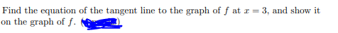 Find the equation of the tangent line to the graph of f at r = 3, and show it
on the graph of f.
