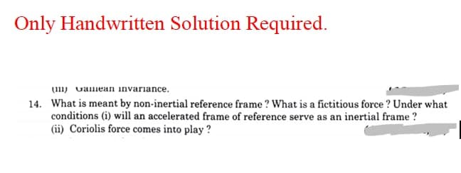 Only Handwritten Solution Required.
(111) valmean invariance.
14. What is meant by non-inertial reference frame ? What is a fictitious force ? Under what
conditions (i) will an accelerated frame of reference serve as an inertial frame ?
(ii) Coriolis force comes into play ?
