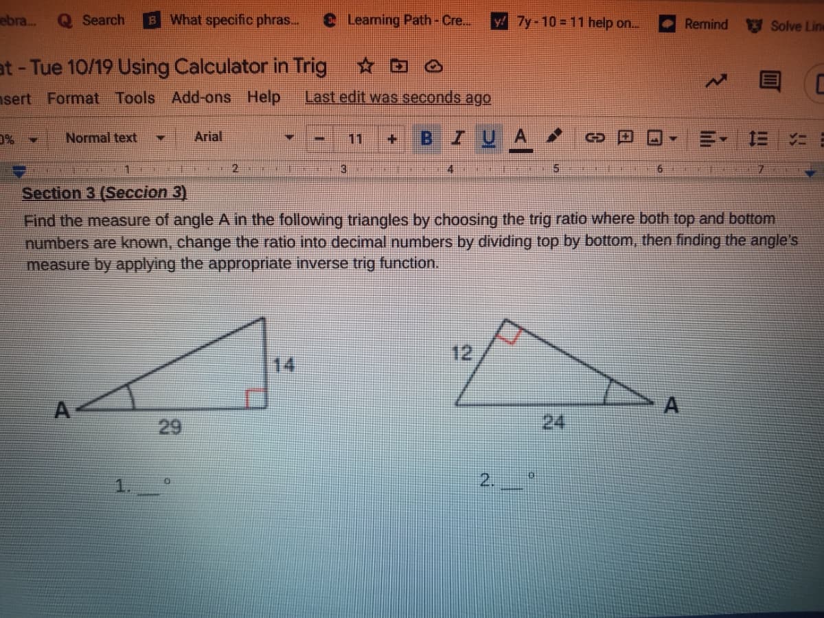 ebra...
Q Search
BWhat specific phras...
Leaming Path-Cre...
y! 7y-10 = 11 help on..
Remind
Solve Line
at- Tue 10/19 Using Calculator in Trig
☆回
nsert Format Tools Add-ons Help
Last edit was seconds ago
D%
Normal text
Arial
11
B.
I U
4.
6.
Section 3 (Seccion 3)
Find the measure of angle A in the following triangles by choosing the trig ratio where both top and bottom
numbers are known, change the ratio into decimal numbers by dividing top by bottom, then finding the angle's
measure by applying the appropriate inverse trig function.
12
14
A
A
29
24
1
2.
