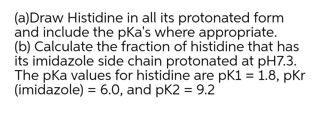 (a)Draw Histidine in all its protonated form
and include the pKa's where appropriate.
(b) Calculate the fraction of histidine that has
its imidazole side chain protonated at pH7.3.
The pKa values for histidine are pK1 = 1.8, pKr
(imidazole) = 6.0, and pK2 = 9.2
