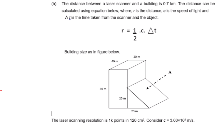 (b) The distance between a laser scanner and a building is 0.7 km. The distance can be
calculated using equation below, where, ris the distance, c is the speed of light and
Atis the time taken from the scanner and the object.
r = 1 .c. At
Building size as in figure below.
20 m
40 m
A
40 m
20 m
20 m
The laser scanning resolution is 1k points in 120 cm?. Consider c = 3.00×10° m/s.
