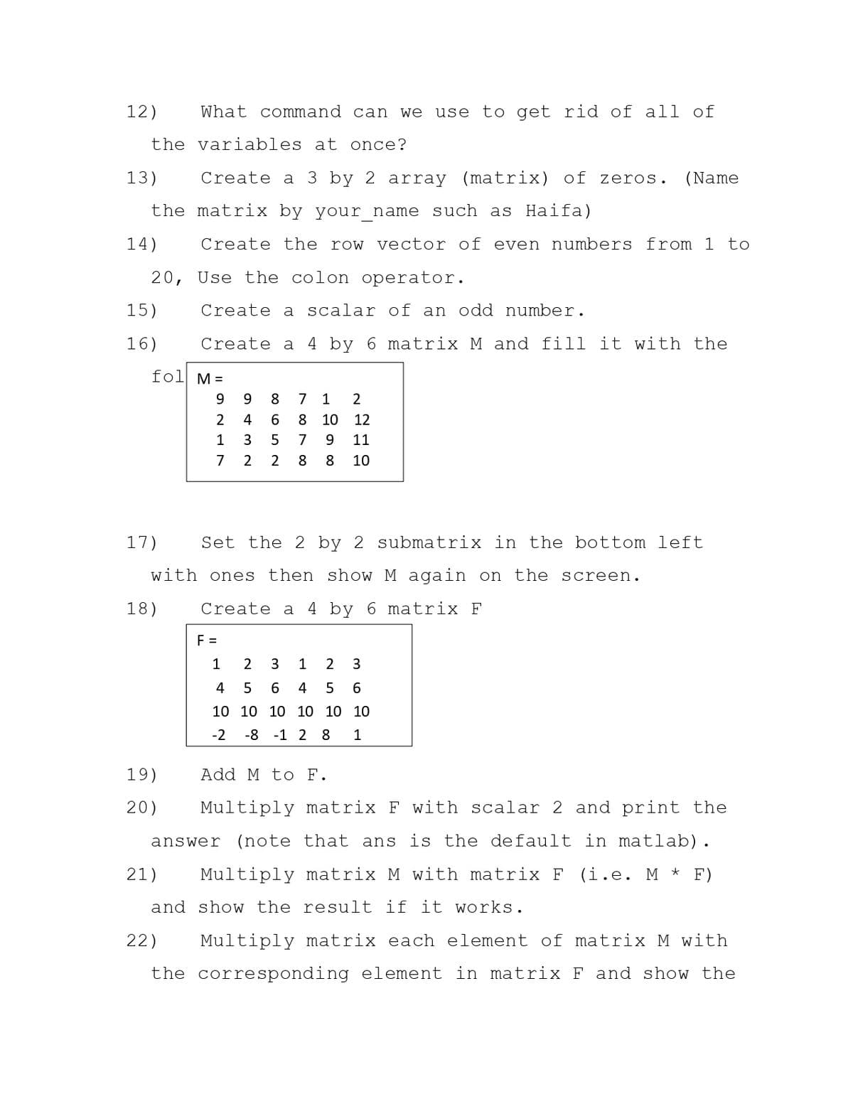 12)
What command can we
use to get rid of all of
the variables at once?
13)
Create a 3 by 2 array (matrix) of zeros.
(Name
the matrix by your name such as Haifa)
14)
Create the row vector of even numbers from 1 to
20, Use the colon operator.
15)
Create a
alar of
an
dd
mber.
16)
Create a 4 by 6 matrix M and fill it with the
fol M =
9.
9.
8
7
1
2
2
4
6.
8
10
12
1
3
5
7
9.
11
7 2
2
8
8
10
17)
Set the 2 by 2 submatrix in the bottom left
with ones then show M again on the screen.
18)
Create a 4 by 6 matrix F
F =
1
2
3
1
2
4
4
5
6.
10 10 10 10 10 10
-2
-8 -1 2 8
1
19)
Add M to F.
20)
Multiply matrix F with scalar 2 and print the
(note that ans is the default in matlab).
answer
21)
Multiply matrix M with matrix F (i.e. M * F)
and show the result if it works.
22)
Multiply matrix each element of matrix M with
the corresponding element in matrix F and show the
