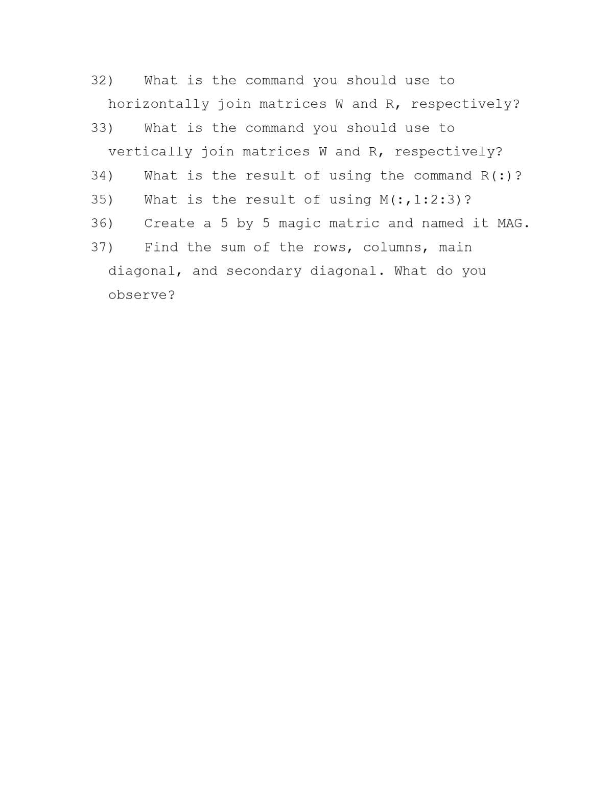 32)
What is the command you should use to
horizontally join matrices W and R, respectively?
33)
What is the command you should use to
vertically join matrices W and R, respectively?
34)
What is the result of using the command R(:)?
35)
What is the result of using M ( :,1:2:3)?
36)
Create a
by 5 magic
atric and named it MAG.
37)
Find the sum of the rows, columns, main
diagonal, and secondary diagonal. What do you
observe?
