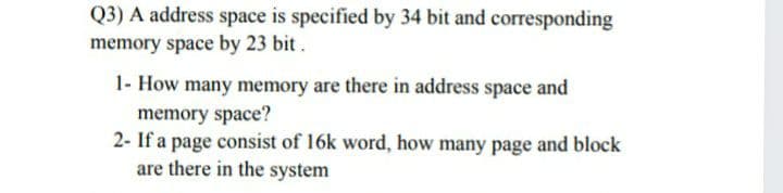 Q3) A address space is specified by 34 bit and corresponding
memory space by 23 bit.
1- How many memory are there in address space and
memory space?
2- If a page consist of 16k word, how many page and block
are there in the system
