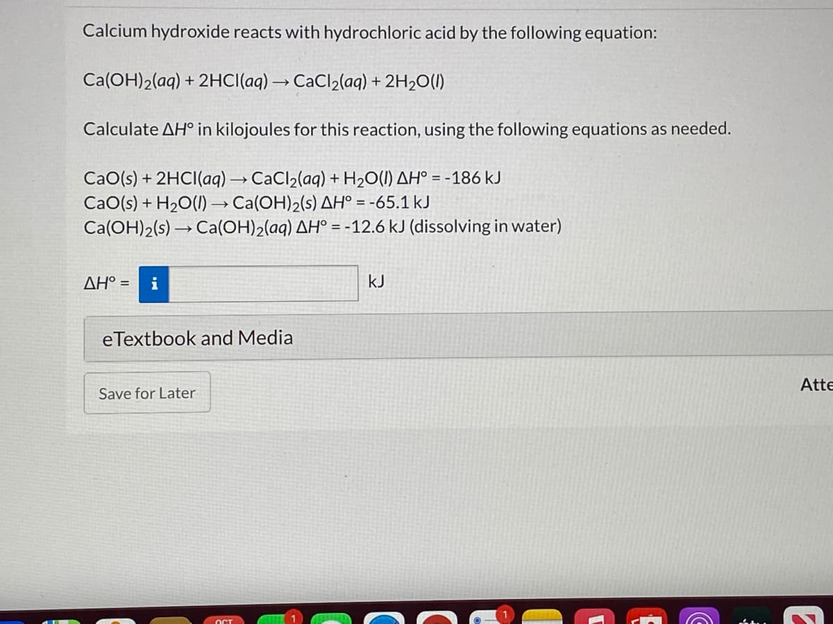 Calcium hydroxide reacts with hydrochloric acid by the following equation:
Ca(OH)2(aq) + 2HCI(aq) → CaCl2(aq) + 2H2O(I)
Calculate AH° in kilojoules for this reaction, using the following equations as needed.
CaO(s) + 2HCI(aq) → CaCl2(aq) + H2O(I) AH° = -186 kJ
CaO(s) + H20(I) → Ca(OH)2(s) AH° = -65.1 kJ
Ca(OH)2(s) → Ca(OH)2(aq) AH° = -12.6 kJ (dissolving in water)
AH° =
i
kJ
eTextbook and Media
Atte
Save for Later
