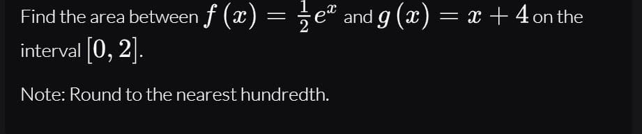 Find the area between f (x) = ÷eª and g (x) = x +4 on the
interval 0, 2].
Note: Round to the nearest hundredth.
