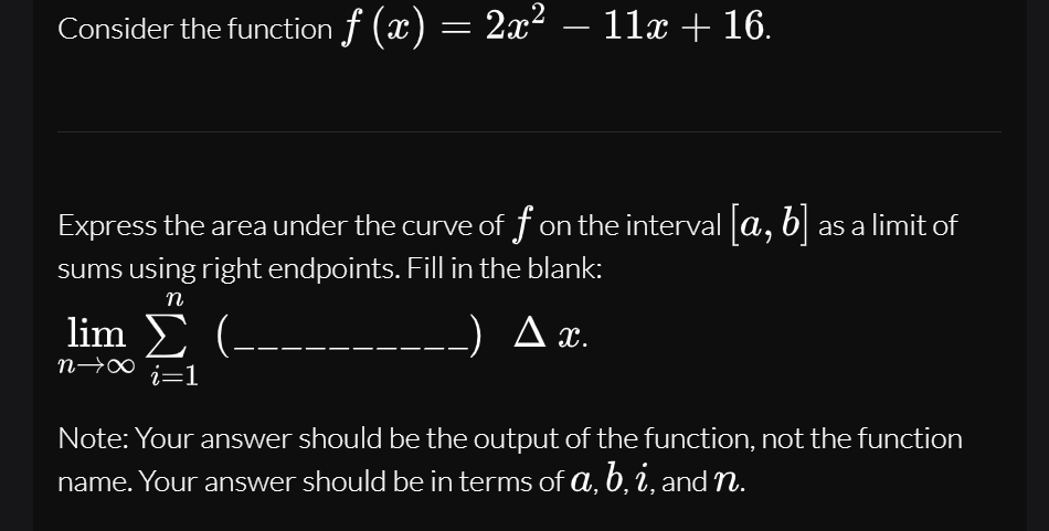 Consider the function f (x) = 2x² – 11x + 16.
-
Express the area under the curve of f on the interval a, b .
sums using right endpoints. Fill in the blank:
as a limit of
n
lim Σ (--
_) Ax.
n→∞
i=1
Note: Your answer should be the output of the function, not the function
name. Your answer should be in terms of a, b, i, and n.
а,
