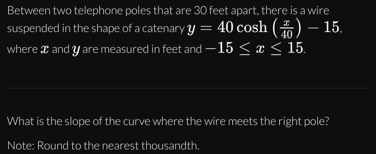Between two telephone poles that are 30 feet apart, there is a wire
suspended in the shape of a catenary y = 40 cosh () – 15,
-
40
where x and y are measured in feet and – 15 < x < 15.
What is the slope of the curve where the wire meets the right pole?
Note: Round to the nearest thousandth.
