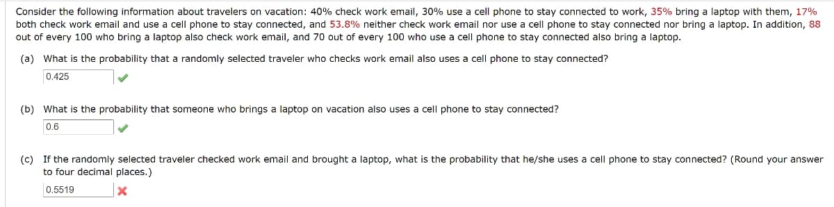 Consider the following information about travelers on vacation: 40% check work email, 30% use a cell phone to stay connected to work, 35% bring a laptop with them, 17%
both check work email and use a cell phone to stay connected, and 53.8% neither check work email nor use a cell phone to stay connected nor bring a laptop. In addition, 88
out of every 100 who bring a laptop also check work email, and 70 out of every 100 who use a cell phone to stay connected also bring a laptop.
(a) What is the probability that a randomly selected traveler who checks work email also uses a cell phone to stay connected?
0.425
(b) What is the probability that someone who brings a laptop on vacation also uses a cell phone to stay connected?
0.6
(c) If the randomly selected traveler checked work email and brought a laptop, what is the probability that he/she uses a cell phone to stay connected? (Round your answer
to four decimal places.)
0,5519
