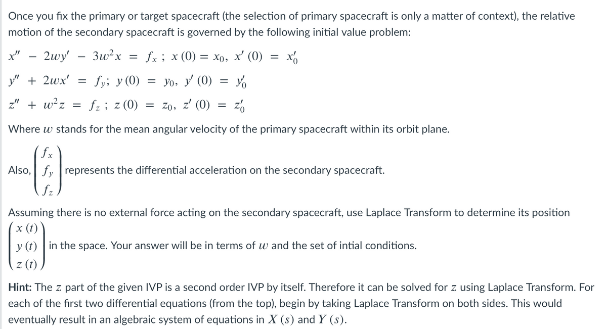 Once you fix the primary or target spacecraft (the selection of primary spacecraft is only a matter of context), the relative
motion of the secondary spacecraft is governed by the following initial value problem:
x" – 2wy' – 3w²x
fx ; x (0)
— Хо, х' (0)
-
-
y" + 2wx'
fy; y (0)
= yo, y' (0)
z" + w²z =
(0) z : ?f
= Zo, z' (0)
Where w stands for the mean angular velocity of the primary spacecraft within its orbit plane.
fx
Also, fy represents the differential acceleration on the secondary spacecraft.
fz
Assuming there is no external force acting on the secondary spacecraft, use Laplace Transform to determine its position
х (()
y (t) | in the space. Your answer will be in terms of w and the set of intial conditions.
z (t)
Hint: The z part of the given IVP is a second order IVP by itself. Therefore it can be solved for z using Laplace Transform. For
each of the first two differential equations (from the top), begin by taking Laplace Transform on both sides. This would
eventually result in an algebraic system of equations in X (s) and Y (s).
